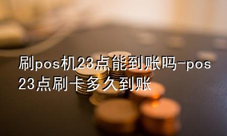 刷pos机23点能到账吗-pos23点刷卡多久到账