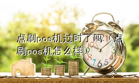 点刷pos机过时了吗（点刷pos机怎么样）