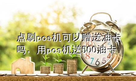 点刷pos机可以赠送油卡吗，用pos机送500油卡