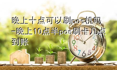 晚上十点可以刷pos机吗-晚上10点半pos刷卡几点到账