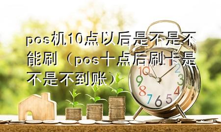 pos机10点以后是不是不能刷（pos十点后刷卡是不是不到账）