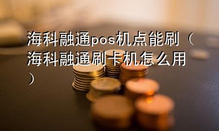 海科融通pos机点能刷（海科融通刷卡机怎么用）