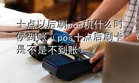 十点以后刷pos机什么时候到账（pos十点后刷卡是不是不到账）