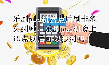 乐刷pos机六点后刷卡多久到账，乐刷pos机晚上10点以后可以秒到吗